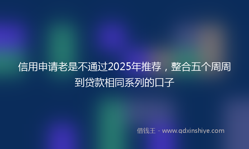 信用申请老是不通过2025年推荐，整合五个周周到贷款相同系列的口子