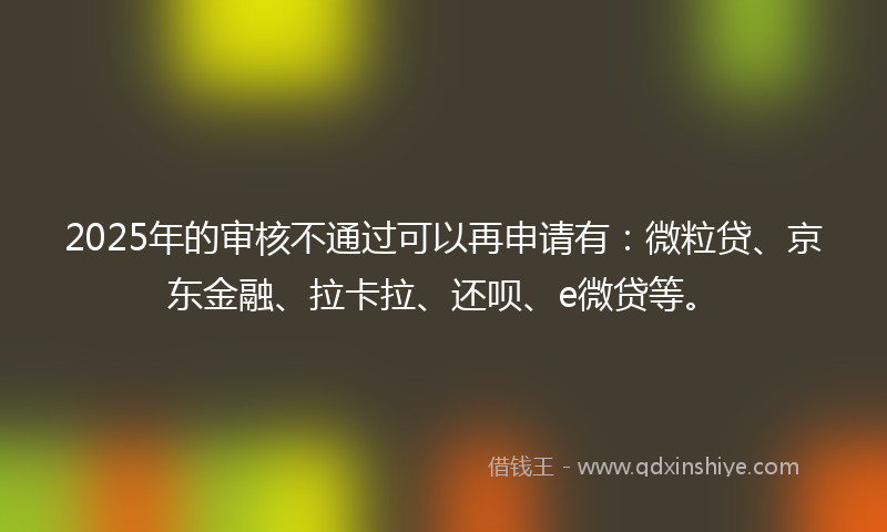 2025年的审核不通过可以再申请有：微粒贷、京东金融、拉卡拉、还呗、e微贷等。
