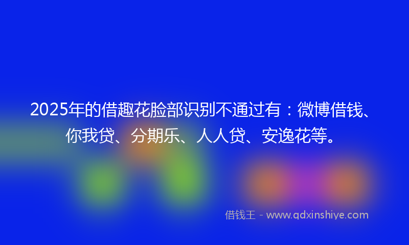 2025年的借趣花脸部识别不通过有：微博借钱、你我贷、分期乐、人人贷、安逸花等。