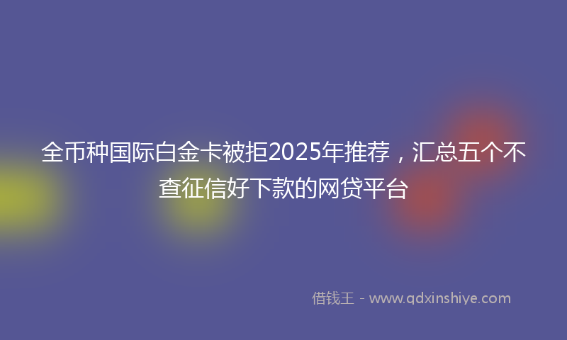 全币种国际白金卡被拒2025年推荐，汇总五个不查征信好下款的网贷平台