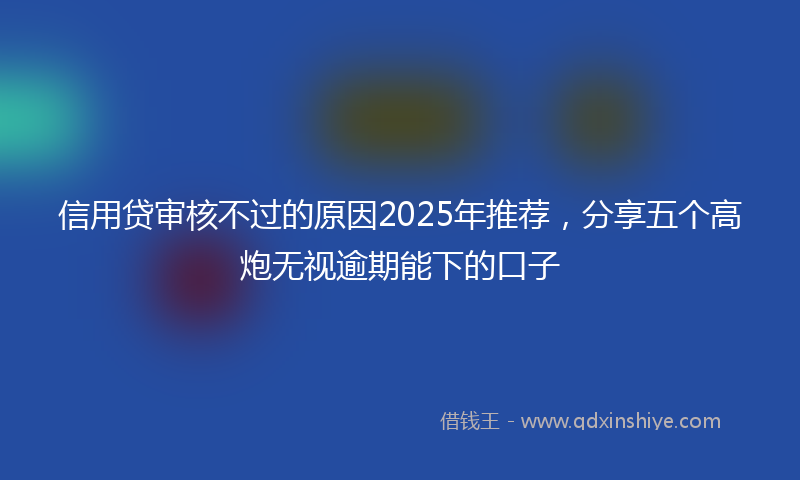 信用贷审核不过的原因2025年推荐，分享五个高炮无视逾期能下的口子