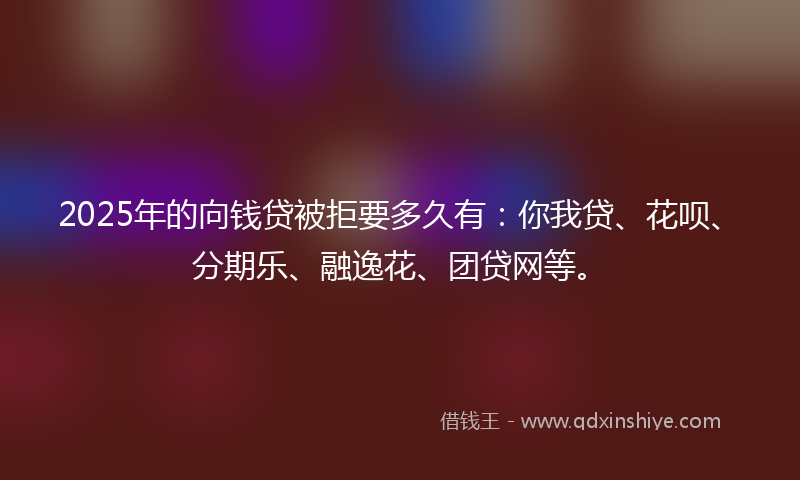 2025年的向钱贷被拒要多久有：你我贷、花呗、分期乐、融逸花、团贷网等。