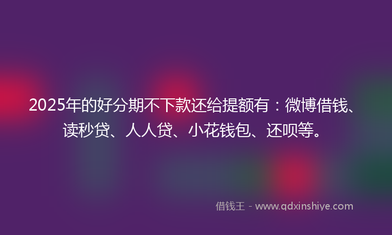 2025年的好分期不下款还给提额有：微博借钱、读秒贷、人人贷、小花钱包、还呗等。