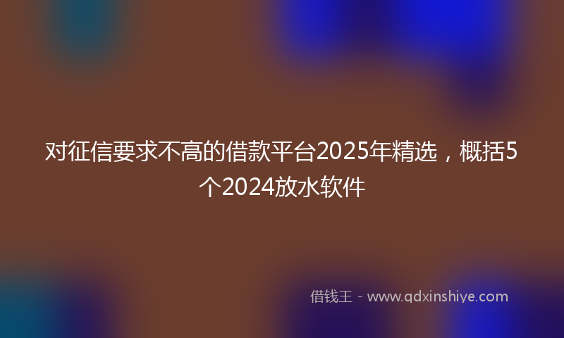 对征信要求不高的借款平台2025年精选，概括5个2024放水软件