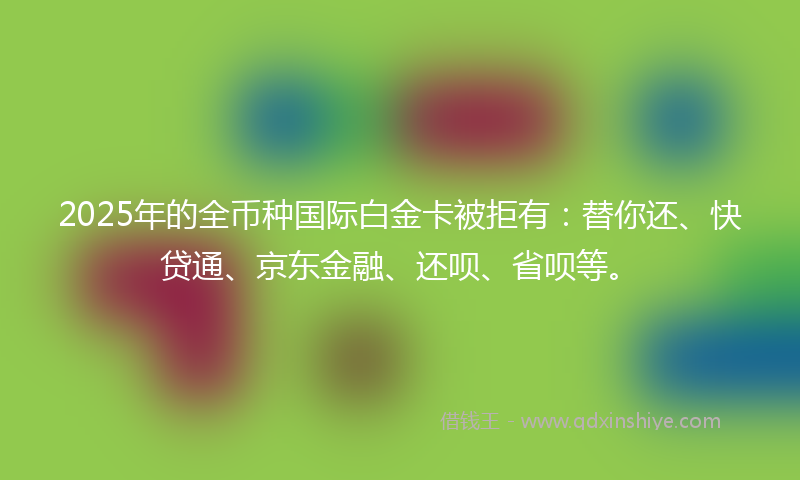 2025年的全币种国际白金卡被拒有：替你还、快贷通、京东金融、还呗、省呗等。