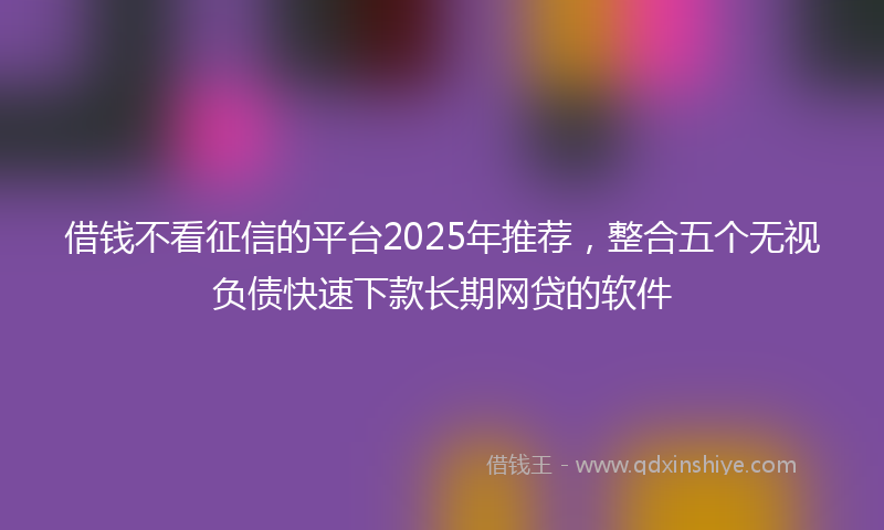 借钱不看征信的平台2025年推荐，整合五个无视负债快速下款长期网贷的软件