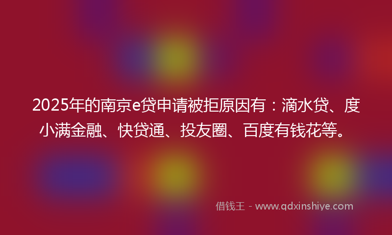 2025年的南京e贷申请被拒原因有：滴水贷、度小满金融、快贷通、投友圈、百度有钱花等。