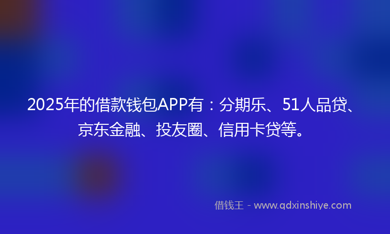 2025年的借款钱包APP有：分期乐、51人品贷、京东金融、投友圈、信用卡贷等。