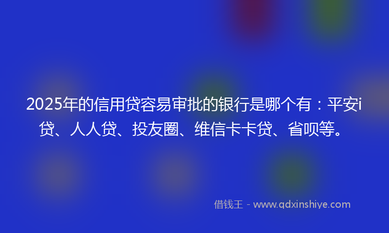 2025年的信用贷容易审批的银行是哪个有：平安i贷、人人贷、投友圈、维信卡卡贷、省呗等。