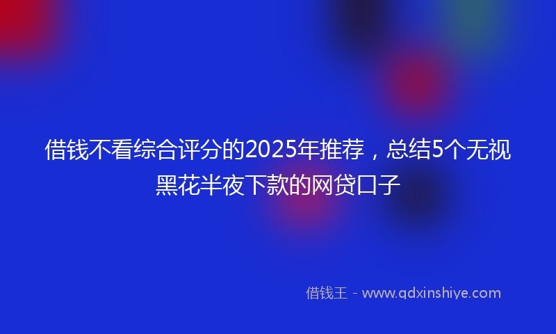 借钱不看综合评分的2025年推荐，总结5个无视黑花半夜下款的网贷口子