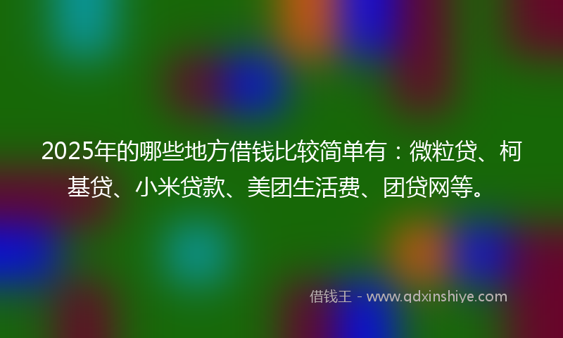 2025年的哪些地方借钱比较简单有：微粒贷、柯基贷、小米贷款、美团生活费、团贷网等。
