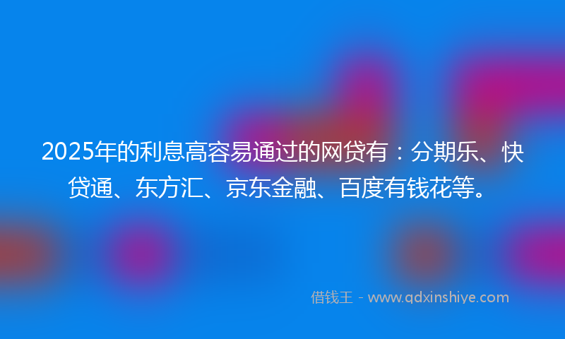 2025年的利息高容易通过的网贷有：分期乐、快贷通、东方汇、京东金融、百度有钱花等。