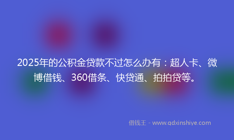 2025年的公积金贷款不过怎么办有：超人卡、微博借钱、360借条、快贷通、拍拍贷等。