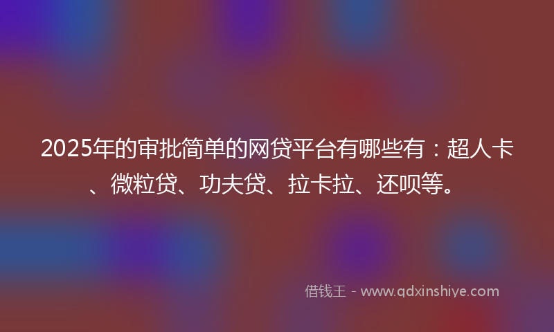2025年的审批简单的网贷平台有哪些有：超人卡、微粒贷、功夫贷、拉卡拉、还呗等。