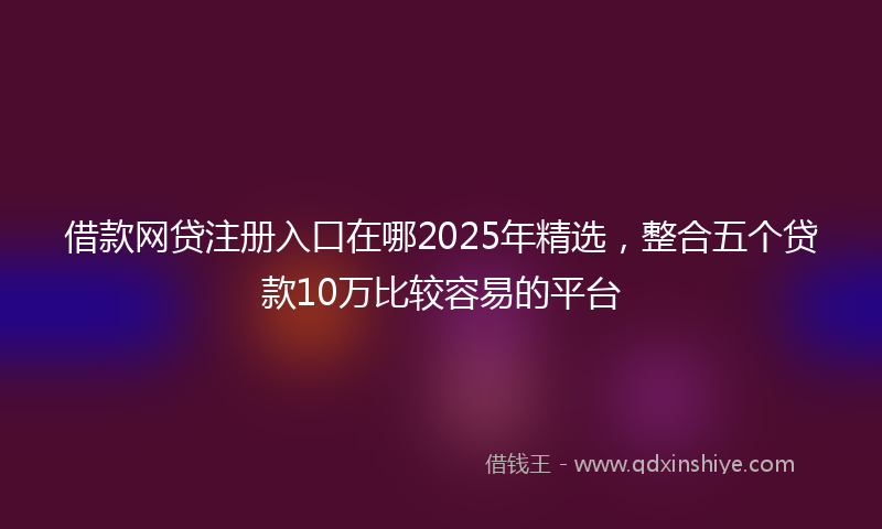 借款网贷注册入口在哪2025年精选，整合五个贷款10万比较容易的平台