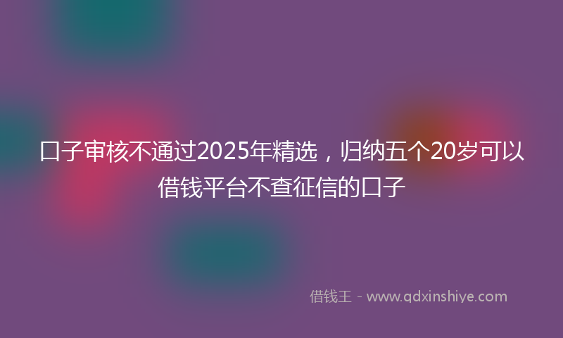 口子审核不通过2025年精选，归纳五个20岁可以借钱平台不查征信的口子