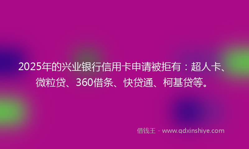 2025年的兴业银行信用卡申请被拒有：超人卡、微粒贷、360借条、快贷通、柯基贷等。