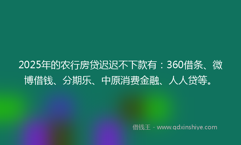 2025年的农行房贷迟迟不下款有：360借条、微博借钱、分期乐、中原消费金融、人人贷等。