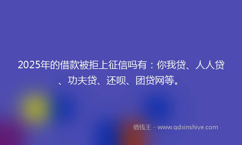 2025年的借款被拒上征信吗有：你我贷、人人贷、功夫贷、还呗、团贷网等。