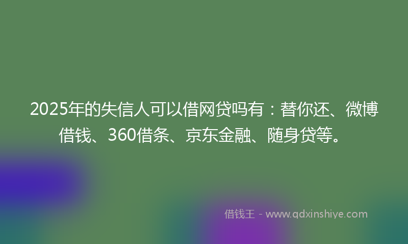 2025年的失信人可以借网贷吗有：替你还、微博借钱、360借条、京东金融、随身贷等。