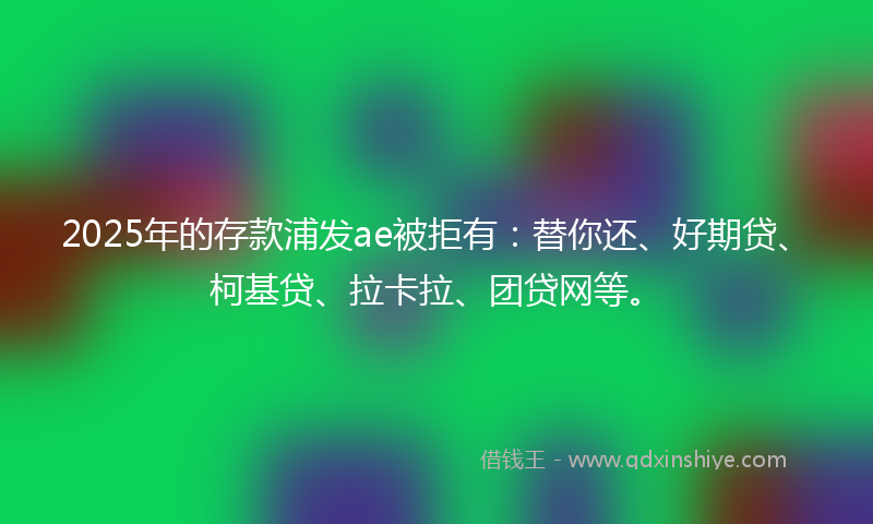 2025年的存款浦发ae被拒有：替你还、好期贷、柯基贷、拉卡拉、团贷网等。