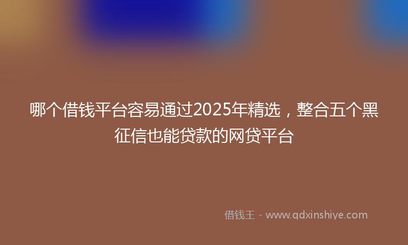 哪个借钱平台容易通过2025年精选，整合五个黑征信也能贷款的网贷平台