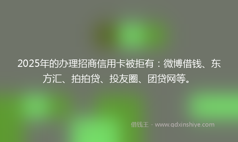 2025年的办理招商信用卡被拒有：微博借钱、东方汇、拍拍贷、投友圈、团贷网等。