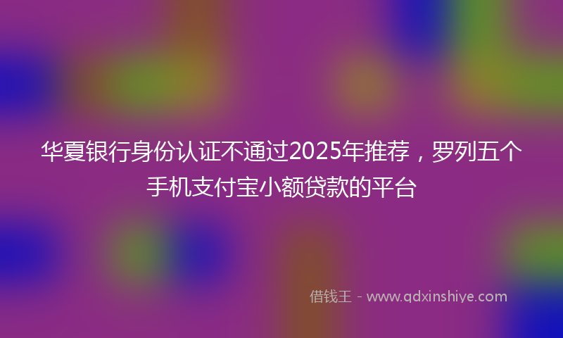 华夏银行身份认证不通过2025年推荐，罗列五个手机支付宝小额贷款的平台