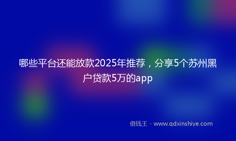 哪些平台还能放款2025年推荐，分享5个苏州黑户贷款5万的app