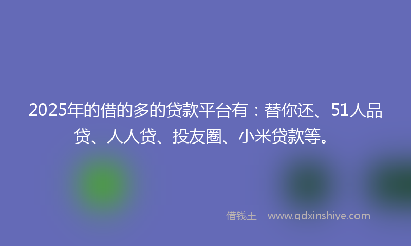 2025年的借的多的贷款平台有：替你还、51人品贷、人人贷、投友圈、小米贷款等。