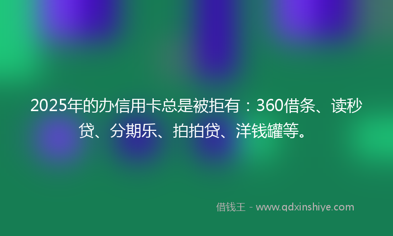2025年的办信用卡总是被拒有：360借条、读秒贷、分期乐、拍拍贷、洋钱罐等。