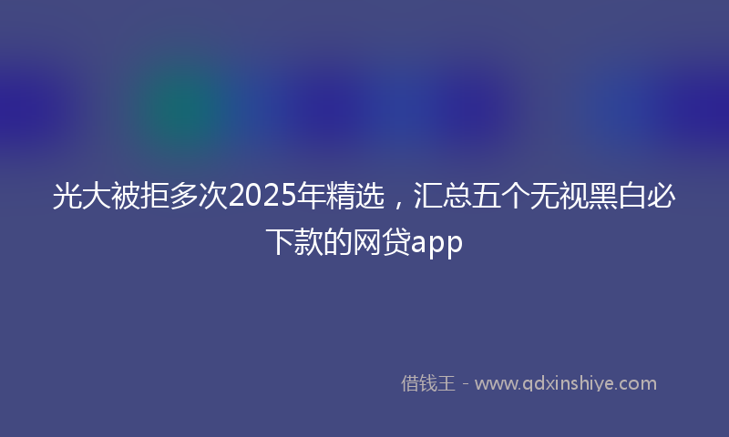 光大被拒多次2025年精选，汇总五个无视黑白必下款的网贷app