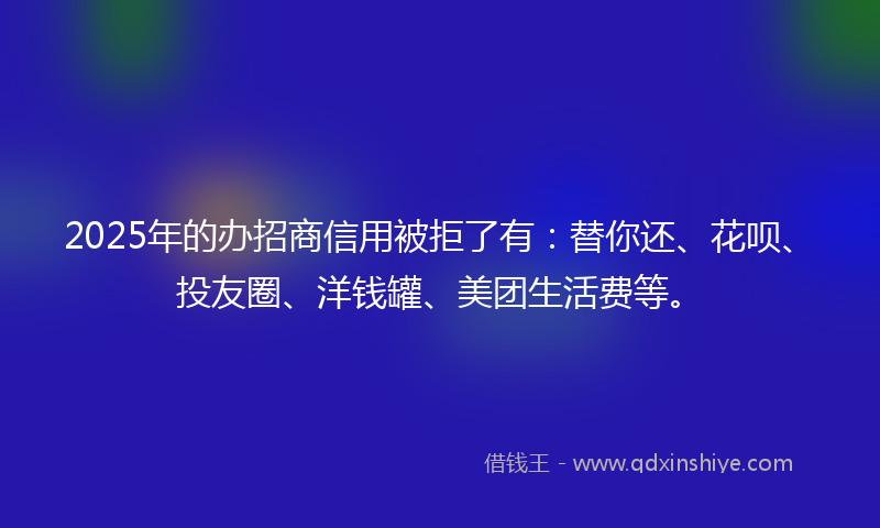 2025年的办招商信用被拒了有：替你还、花呗、投友圈、洋钱罐、美团生活费等。
