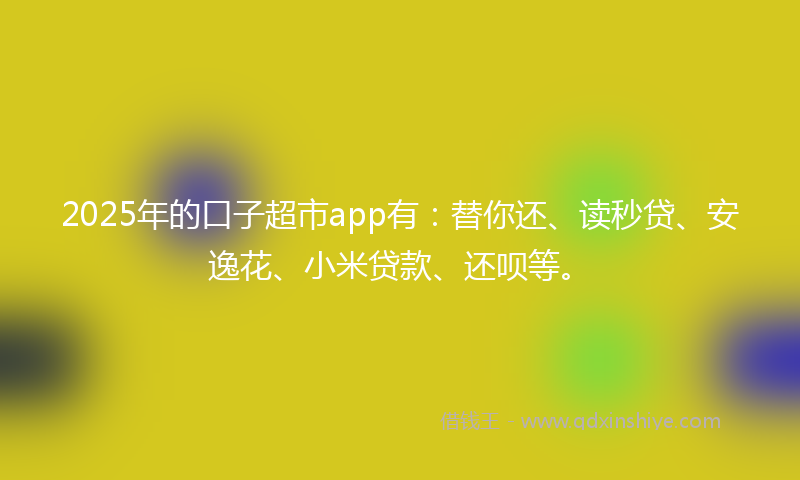 2025年的口子超市app有：替你还、读秒贷、安逸花、小米贷款、还呗等。