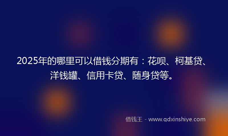 2025年的哪里可以借钱分期有：花呗、柯基贷、洋钱罐、信用卡贷、随身贷等。