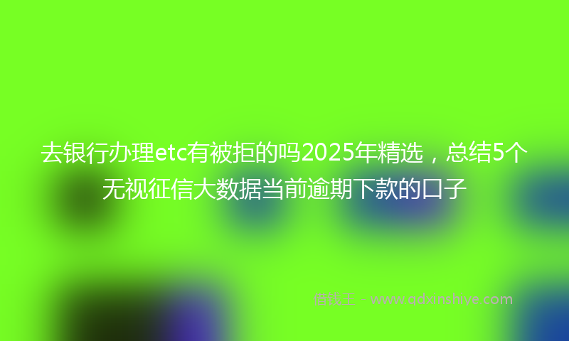 去银行办理etc有被拒的吗2025年精选，总结5个无视征信大数据当前逾期下款的口子