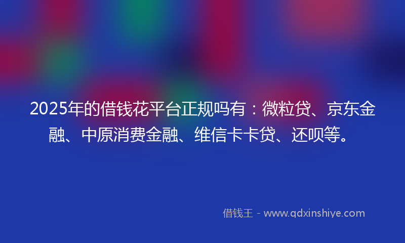 2025年的借钱花平台正规吗有：微粒贷、京东金融、中原消费金融、维信卡卡贷、还呗等。
