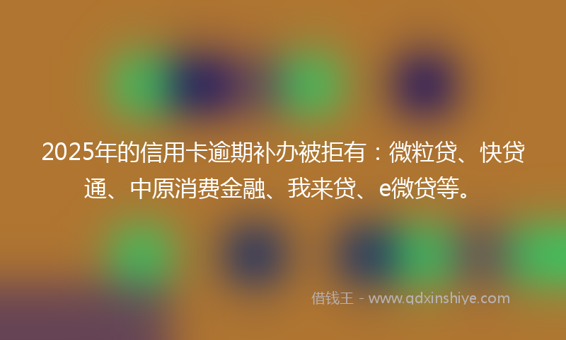 2025年的信用卡逾期补办被拒有：微粒贷、快贷通、中原消费金融、我来贷、e微贷等。