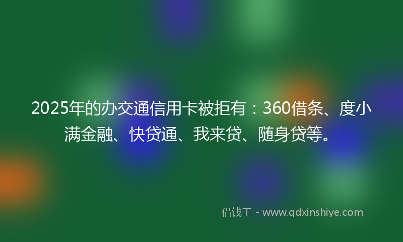 2025年的办交通信用卡被拒有：360借条、度小满金融、快贷通、我来贷、随身贷等。