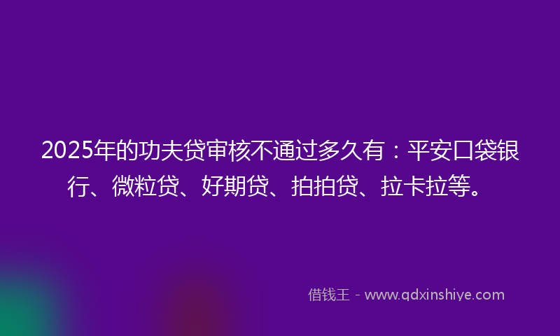 2025年的功夫贷审核不通过多久有：平安口袋银行、微粒贷、好期贷、拍拍贷、拉卡拉等。