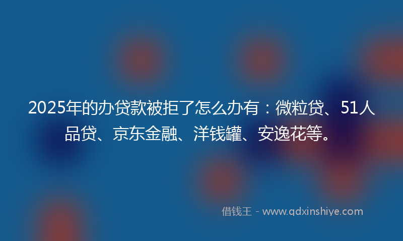 2025年的办贷款被拒了怎么办有：微粒贷、51人品贷、京东金融、洋钱罐、安逸花等。