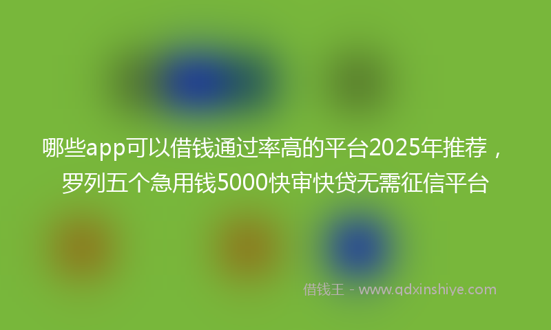哪些app可以借钱通过率高的平台2025年推荐，罗列五个急用钱5000快审快贷无需征信平台