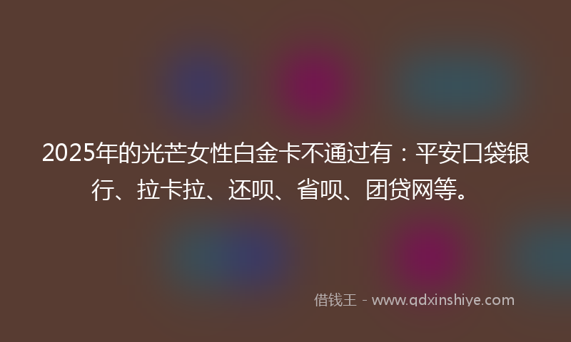 2025年的光芒女性白金卡不通过有：平安口袋银行、拉卡拉、还呗、省呗、团贷网等。