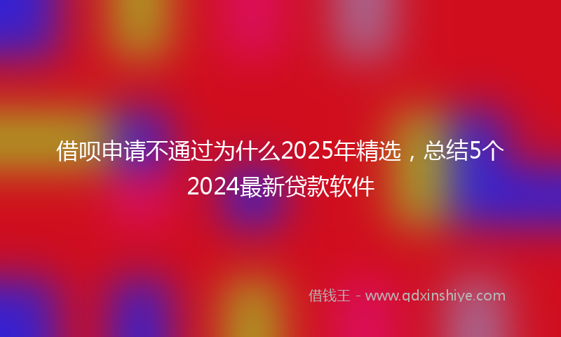 借呗申请不通过为什么2025年精选，总结5个2024最新贷款软件
