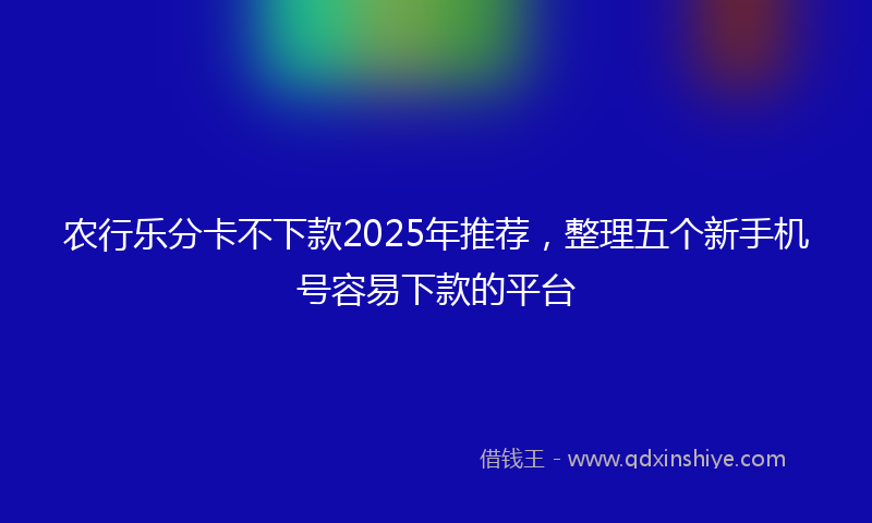 农行乐分卡不下款2025年推荐，整理五个新手机号容易下款的平台
