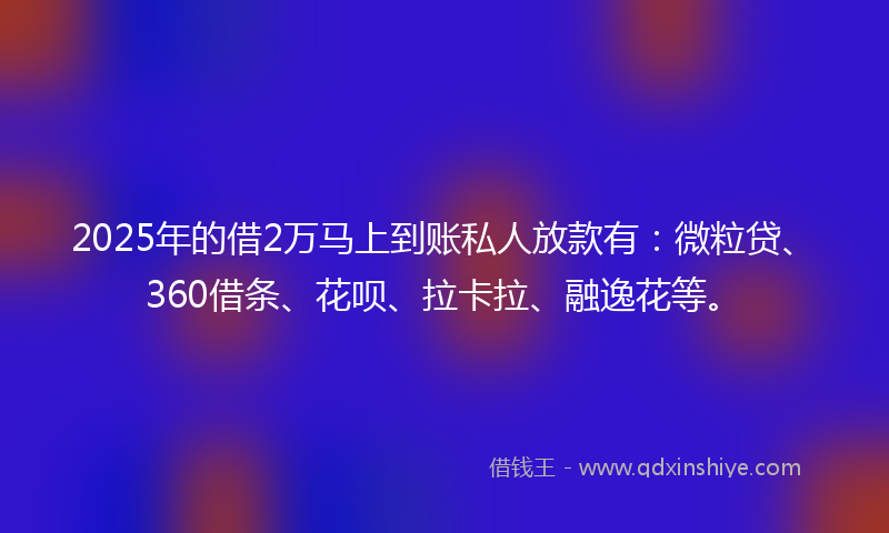 2025年的借2万马上到账私人放款有：微粒贷、360借条、花呗、拉卡拉、融逸花等。