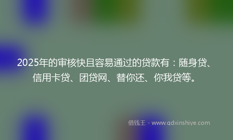 2025年的审核快且容易通过的贷款有：随身贷、信用卡贷、团贷网、替你还、你我贷等。