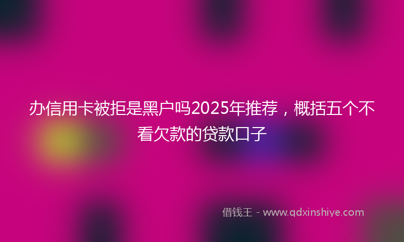 办信用卡被拒是黑户吗2025年推荐，概括五个不看欠款的贷款口子
