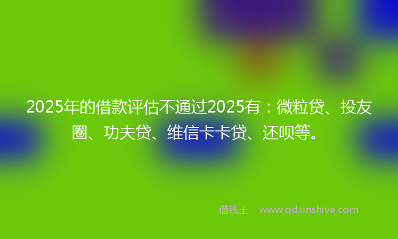 2025年的借款评估不通过2025有：微粒贷、投友圈、功夫贷、维信卡卡贷、还呗等。