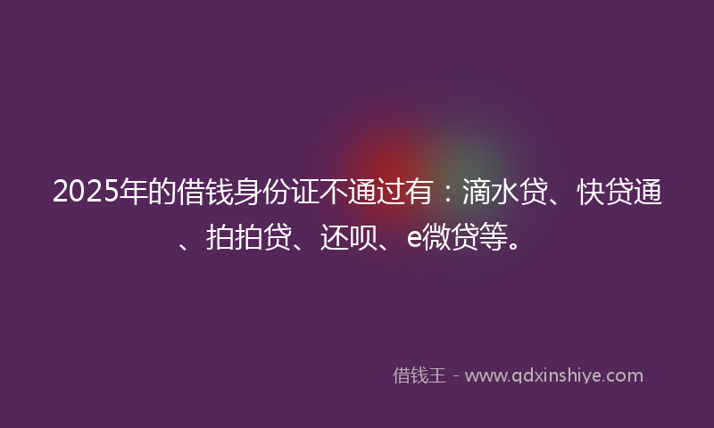2025年的借钱身份证不通过有：滴水贷、快贷通、拍拍贷、还呗、e微贷等。